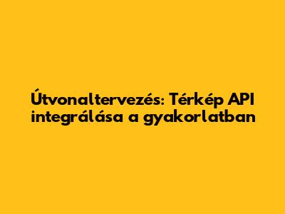 Útvonaltervezés: Térkép API integrálása a gyakorlatban