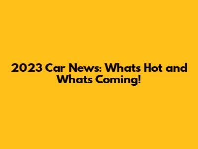 2023 Car News: What's Hot and What's Coming!
