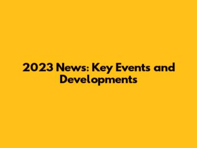 2023 News: Key Events and Developments