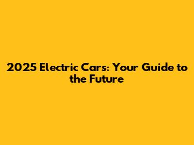 2025 Electric Cars: Your Guide to the Future