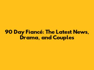 90 Day Fiancé: The Latest News, Drama, and Couples