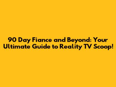 90 Day Fiance and Beyond: Your Ultimate Guide to Reality TV Scoop!