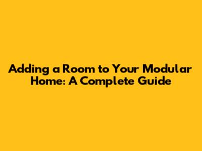 Adding a Room to Your Modular Home: A Complete Guide