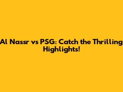 Al Nassr vs PSG: Catch the Thrilling Highlights!