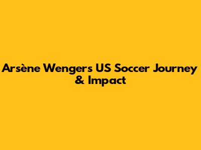 Arsène Wenger's US Soccer Journey & Impact