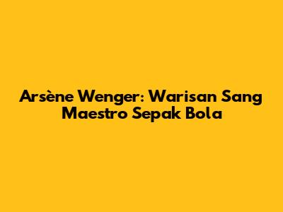 Arsène Wenger: Warisan Sang Maestro Sepak Bola