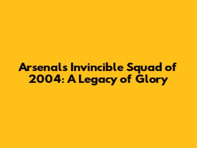 Arsenal's Invincible Squad of 2004: A Legacy of Glory