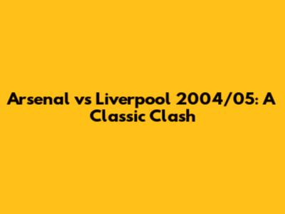 Arsenal vs Liverpool 2004/05: A Classic Clash