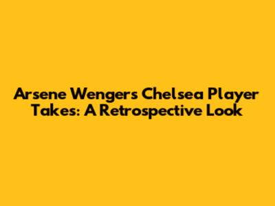Arsene Wenger's Chelsea Player Takes: A Retrospective Look