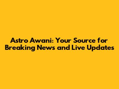 Astro Awani: Your Source for Breaking News and Live Updates
