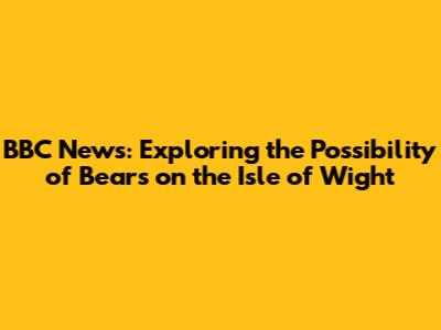 BBC News: Exploring the Possibility of Bears on the Isle of Wight