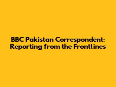 BBC Pakistan Correspondent: Reporting from the Frontlines