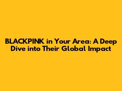 BLACKPINK in Your Area: A Deep Dive into Their Global Impact