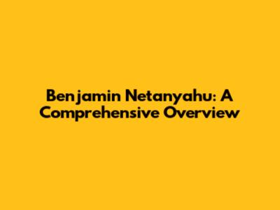 Benjamin Netanyahu: A Comprehensive Overview