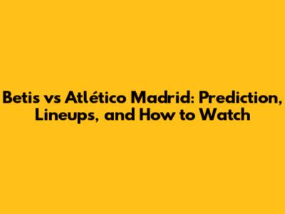 Betis vs Atlético Madrid: Prediction, Lineups, and How to Watch