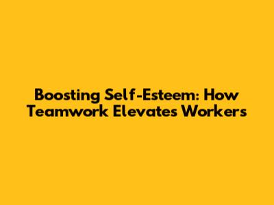 Boosting Self-Esteem: How Teamwork Elevates Workers