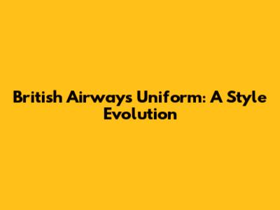 British Airways Uniform: A Style Evolution