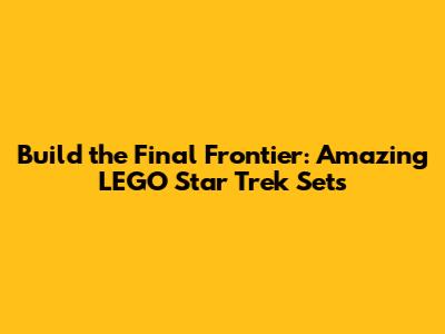 Build the Final Frontier: Amazing LEGO Star Trek Sets