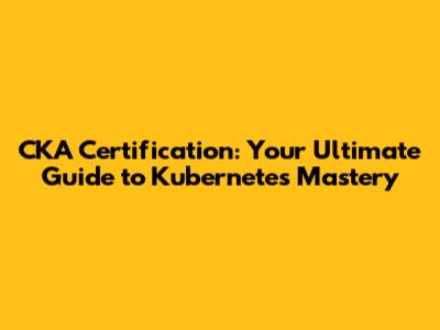 CKA Certification: Your Ultimate Guide to Kubernetes Mastery