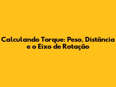 Calculando Torque: Peso, Distância e o Eixo de Rotação