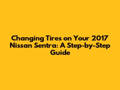 Changing Tires on Your 2017 Nissan Sentra: A Step-by-Step Guide