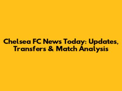Chelsea FC News Today: Updates, Transfers & Match Analysis