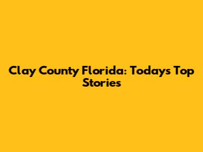 Clay County Florida: Today's Top Stories