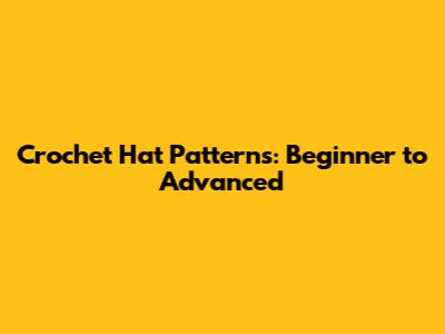 Crochet Hat Patterns: Beginner to Advanced