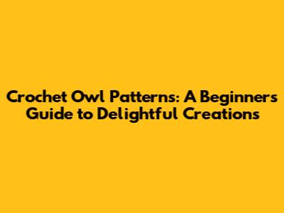 Crochet Owl Patterns: A Beginner's Guide to Delightful Creations
