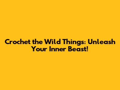 Crochet the Wild Things: Unleash Your Inner Beast!