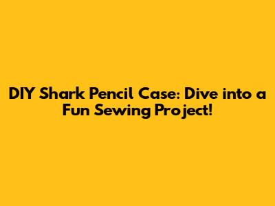 DIY Shark Pencil Case: Dive into a Fun Sewing Project!
