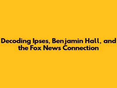 Decoding Ipses, Benjamin Hall, and the Fox News Connection