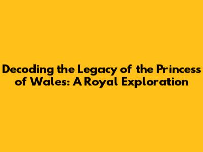 Decoding the Legacy of the Princess of Wales: A Royal Exploration