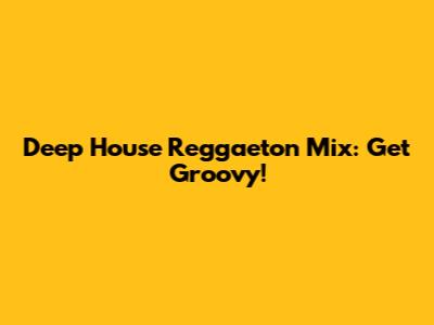 Deep House Reggaeton Mix: Get Groovy!