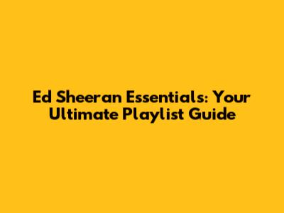 Ed Sheeran Essentials: Your Ultimate Playlist Guide