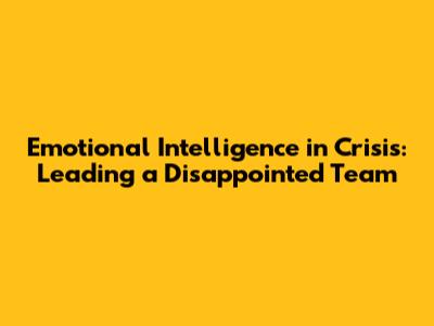 Emotional Intelligence in Crisis: Leading a Disappointed Team