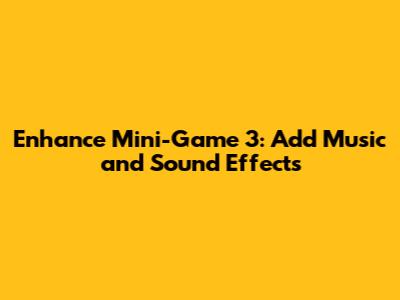 Enhance Mini-Game 3: Add Music and Sound Effects