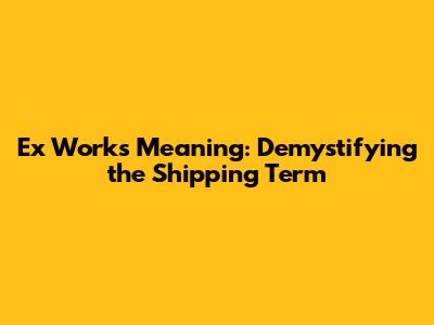 Ex Works Meaning: Demystifying the Shipping Term