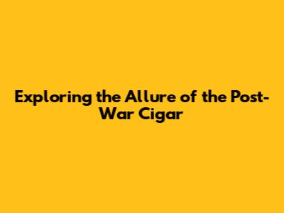 Exploring the Allure of the Post-War Cigar