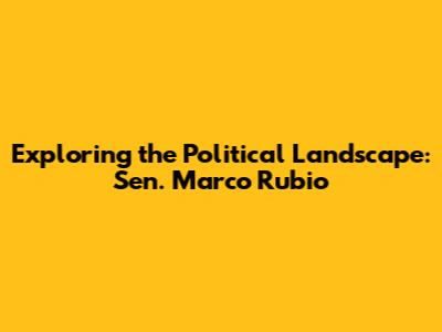 Exploring the Political Landscape: Sen. Marco Rubio