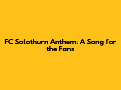 FC Solothurn Anthem: A Song for the Fans