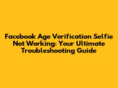 Facebook Age Verification Selfie Not Working: Your Ultimate Troubleshooting Guide