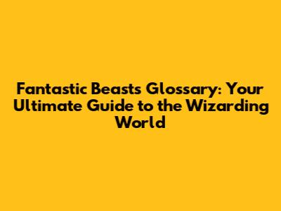 Fantastic Beasts Glossary: Your Ultimate Guide to the Wizarding World