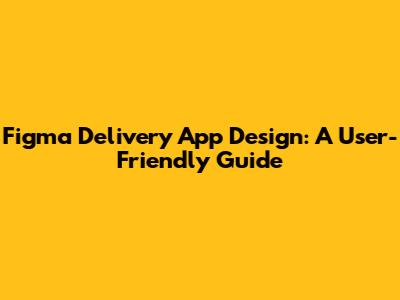 Figma Delivery App Design: A User-Friendly Guide