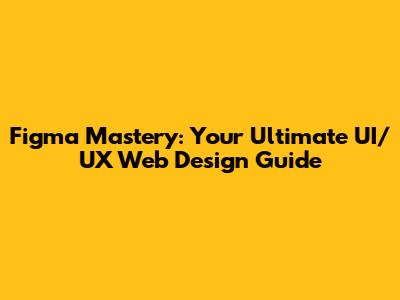 Figma Mastery: Your Ultimate UI/UX Web Design Guide