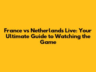 France vs Netherlands Live: Your Ultimate Guide to Watching the Game