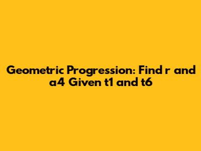Geometric Progression: Find r and a4 Given t1 and t6