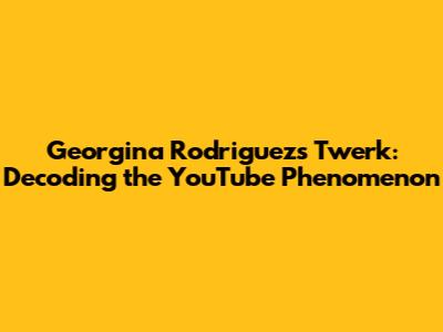 Georgina Rodriguez's Twerk: Decoding the YouTube Phenomenon