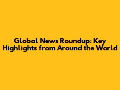 Global News Roundup: Key Highlights from Around the World