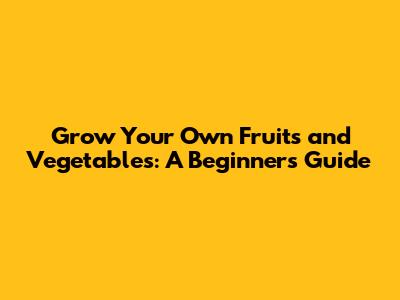 Grow Your Own Fruits and Vegetables: A Beginner's Guide